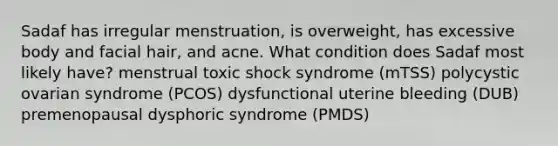 Sadaf has irregular menstruation, is overweight, has excessive body and facial hair, and acne. What condition does Sadaf most likely have? menstrual toxic shock syndrome (mTSS) polycystic ovarian syndrome (PCOS) dysfunctional uterine bleeding (DUB) premenopausal dysphoric syndrome (PMDS)