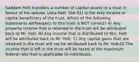 Saddam Holt transfers a number of capital assets to a trust in favour of his spouse, Lena Holt. She 61) is the only income or capital beneficiary of the trust. Which of the following statements withrespect to this trust is NOT correct? A) Any property income that is retained in the trust will be attributed back to Mr. Holt. B) Any income that is distributed to Mrs. Holt will be attributed back to Mr. Holt. C) Any capital gains that are retained in the trust will not be attributed back to Mr. Holt.D) The income that is left in the trust will be taxed at the maximum federal rate that is applicable to individuals.