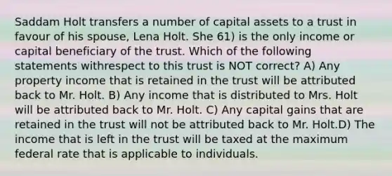 Saddam Holt transfers a number of capital assets to a trust in favour of his spouse, Lena Holt. She 61) is the only income or capital beneficiary of the trust. Which of the following statements withrespect to this trust is NOT correct? A) Any property income that is retained in the trust will be attributed back to Mr. Holt. B) Any income that is distributed to Mrs. Holt will be attributed back to Mr. Holt. C) Any capital gains that are retained in the trust will not be attributed back to Mr. Holt.D) The income that is left in the trust will be taxed at the maximum federal rate that is applicable to individuals.