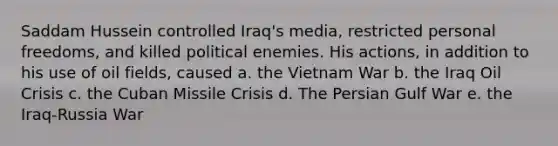 Saddam Hussein controlled Iraq's media, restricted personal freedoms, and killed political enemies. His actions, in addition to his use of oil fields, caused a. the Vietnam War b. the Iraq Oil Crisis c. the Cuban Missile Crisis d. The Persian Gulf War e. the Iraq-Russia War