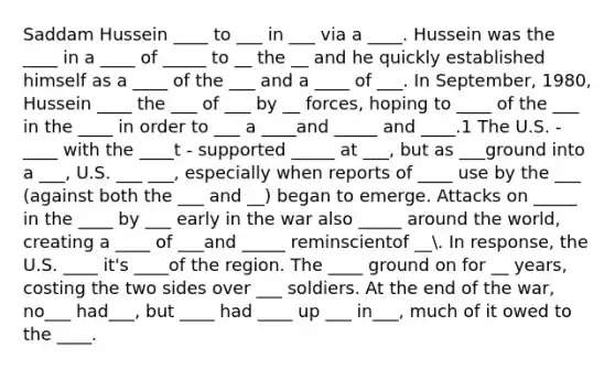 Saddam Hussein ____ to ___ in ___ via a ____. Hussein was the ____ in a ____ of _____ to __ the __ and he quickly established himself as a ____ of the ___ and a ____ of ___. In September, 1980, Hussein ____ the ___ of ___ by __ forces, hoping to ____ of the ___ in the ____ in order to ___ a ____and _____ and ____.1 The U.S. - ____ with the ____t - supported _____ at ___, but as ___ground into a ___, U.S. ___ ___, especially when reports of ____ use by the ___ (against both the ___ and __) began to emerge. Attacks on _____ in the ____ by ___ early in the war also _____ around the world, creating a ____ of ___and _____ reminscientof __. In response, the U.S. ____ it's ____of the region. The ____ ground on for __ years, costing the two sides over ___ soldiers. At the end of the war, no___ had___, but ____ had ____ up ___ in___, much of it owed to the ____.