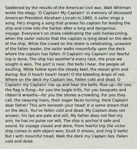 Saddened by the results of the American civil war, Walt Whitman wrote the elegy, 'O Captain! My Captain!' in memory of deceased American President Abraham Lincoln in 1865. A sailor sings a song. He's singing a song that praises his captain for leading the ship and crew into the harbor after a long and dangerous voyage. Everyone's on shore celebrating the safe homecoming, when the sailor notices that the captain is lying dead on the deck of the ship. While the crowd on the shore is celebrating, unaware of the fallen leader, the sailor walks mournfully upon the deck where the captain has fallen. O Captain! my Captain! our fearful trip is done, The ship has weather'd every rack, the prize we sought is won, The port is near, the bells I hear, the people all exulting, While follow eyes the steady keel, the vessel grim and daring; But O heart! heart! heart! O the bleeding drops of red, Where on the deck my Captain lies, Fallen cold and dead. O Captain! my Captain! rise up and hear the bells; Rise up—for you the flag is flung—for you the bugle trills, For you bouquets and ribbon'd wreaths—for you the shores a-crowding, For you they call, the swaying mass, their eager faces turning; Here Captain! dear father! This arm beneath your head! It is some dream that on the deck, You've fallen cold and dead. My Captain does not answer, his lips are pale and still, My father does not feel my arm, he has no pulse nor will, The ship is anchor'd safe and sound, its voyage closed and done, From fearful trip the victor ship comes in with object won; Exult O shores, and ring O bells! But I with mournful tread, Walk the deck my Captain lies, Fallen cold and dead.