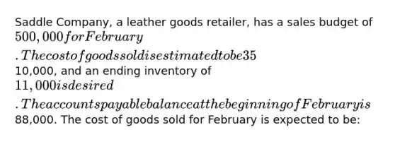 Saddle Company, a leather goods retailer, has a sales budget of 500,000 for February. The cost of goods sold is estimated to be 35% of sales. All goods purchased by Saddle Company are paid for in the month following purchase. The beginning inventory for February is10,000, and an ending inventory of 11,000 is desired. The accounts payable balance at the beginning of February is88,000. The cost of goods sold for February is expected to be: