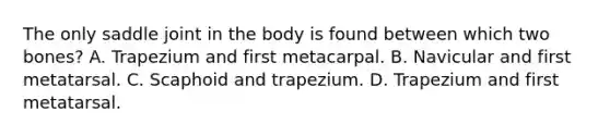 The only saddle joint in the body is found between which two bones? A. Trapezium and first metacarpal. B. Navicular and first metatarsal. C. Scaphoid and trapezium. D. Trapezium and first metatarsal.