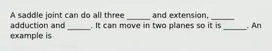 A saddle joint can do all three ______ and extension, ______ adduction and ______. It can move in two planes so it is ______. An example is