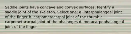 Saddle joints have concave and convex surfaces. Identify a saddle joint of the skeleton. Select one: a. interphalangeal joint of the finger b. carpometacarpal joint of the thumb c. carpometacarpal joint of the phalanges d. metacarpophalangeal joint of the finger