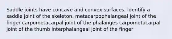 Saddle joints have concave and convex surfaces. Identify a saddle joint of the skeleton. metacarpophalangeal joint of the finger carpometacarpal joint of the phalanges carpometacarpal joint of the thumb interphalangeal joint of the finger