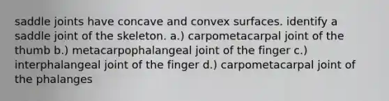 saddle joints have concave and convex surfaces. identify a saddle joint of the skeleton. a.) carpometacarpal joint of the thumb b.) metacarpophalangeal joint of the finger c.) interphalangeal joint of the finger d.) carpometacarpal joint of the phalanges