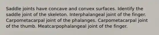 Saddle joints have concave and convex surfaces. Identify the saddle joint of the skeleton. Interphalangeal joint of the finger. Carpometacarpal joint of the phalanges. Carpometacarpal joint of the thumb. Meatcarpophalangeal joint of the finger.