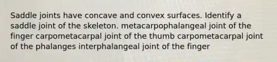 Saddle joints have concave and convex surfaces. Identify a saddle joint of the skeleton. metacarpophalangeal joint of the finger carpometacarpal joint of the thumb carpometacarpal joint of the phalanges interphalangeal joint of the finger