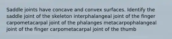 Saddle joints have concave and convex surfaces. Identify the saddle joint of the skeleton interphalangeal joint of the finger carpometacarpal joint of the phalanges metacarpophalangeal joint of the finger carpometacarpal joint of the thumb