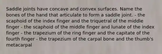 Saddle joints have concave and convex surfaces. Name the bones of the hand that articulate to form a saddle joint. - the scaphoid of the index finger and the triquetral of the middle finger - the scaphoid of the middle finger and lunate of the index finger - the trapezium of the ring finger and the capitate of the fourth finger - the trapezium of the carpal bone and the thumb's metacarpal