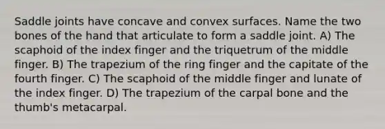 Saddle joints have concave and convex surfaces. Name the two bones of the hand that articulate to form a saddle joint. A) The scaphoid of the index finger and the triquetrum of the middle finger. B) The trapezium of the ring finger and the capitate of the fourth finger. C) The scaphoid of the middle finger and lunate of the index finger. D) The trapezium of the carpal bone and the thumb's metacarpal.