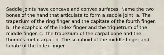 Saddle joints have concave and convex surfaces. Name the two bones of the hand that articulate to form a saddle joint. a. The trapezium of the ring finger and the capitate of the fourth finger. b. The scaphoid of the index finger and the triquetrum of the middle finger. c. The trapezium of the carpal bone and the thumb's metacarpal. d. The scaphoid of the middle finger and lunate of the index finger.