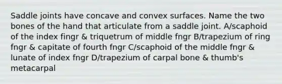 Saddle joints have concave and convex surfaces. Name the two bones of the hand that articulate from a saddle joint. A/scaphoid of the index fingr & triquetrum of middle fngr B/trapezium of ring fngr & capitate of fourth fngr C/scaphoid of the middle fngr & lunate of index fngr D/trapezium of carpal bone & thumb's metacarpal