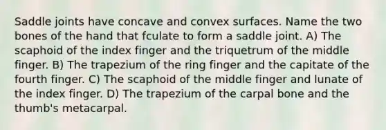 Saddle joints have concave and convex surfaces. Name the two bones of the hand that fculate to form a saddle joint. A) The scaphoid of the index finger and the triquetrum of the middle finger. B) The trapezium of the ring finger and the capitate of the fourth finger. C) The scaphoid of the middle finger and lunate of the index finger. D) The trapezium of the carpal bone and the thumb's metacarpal.