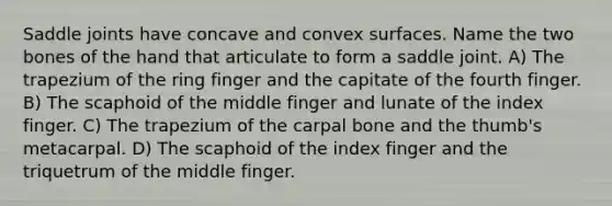 Saddle joints have concave and convex surfaces. Name the two bones of the hand that articulate to form a saddle joint. A) The trapezium of the ring finger and the capitate of the fourth finger. B) The scaphoid of the middle finger and lunate of the index finger. C) The trapezium of the carpal bone and the thumb's metacarpal. D) The scaphoid of the index finger and the triquetrum of the middle finger.