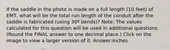 If the saddle in the photo is made on a full length (10 feet) of EMT, what will be the total run length of the conduit after the saddle is fabricated (using 30º bends)? Note: The values calculated for this question will be used in additional questions. (Round the FINAL answer to one decimal place.) Click on the image to view a larger version of it. Answer:inches