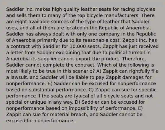 Saddler Inc. makes high quality leather seats for racing bicycles and sells them to many of the top bicycle manufacturers. There are eight available sources of the type of leather that Saddler uses, and all of them are located in the Republic of Anaerobia. Saddler has always dealt with only one company in the Republic of Anaerobia primarily due to its reasonable cost. Zappit Inc. has a contract with Saddler for 10,000 seats. Zappit has just received a letter from Saddler explaining that due to political turmoil in Anaerobia its supplier cannot export the product. Therefore, Saddler cannot complete the contract. Which of the following is most likely to be true in this scenario? A) Zappit can rightfully file a lawsuit, and Saddler will be liable to pay Zappit damages for nonperformance. B) Sadder can be excused for nonperformance based on substantial performance. C) Zappit can sue for specific performance if the seats are typical of all bicycle seats and not special or unique in any way. D) Saddler can be excused for nonperformance based on impossibility of performance. E) Zappit can sue for material breach, and Saddler cannot be excused for nonperformance.