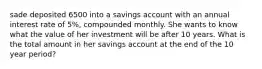 sade deposited 6500 into a savings account with an annual interest rate of 5%, compounded monthly. She wants to know what the value of her investment will be after 10 years. What is the total amount in her savings account at the end of the 10 year period?