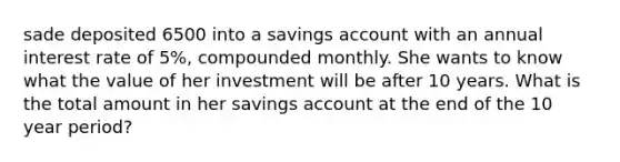 sade deposited 6500 into a savings account with an annual interest rate of 5%, compounded monthly. She wants to know what the value of her investment will be after 10 years. What is the total amount in her savings account at the end of the 10 year period?