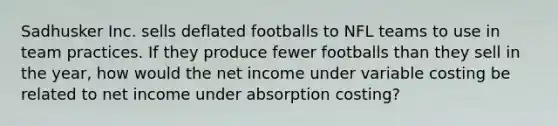 Sadhusker Inc. sells deflated footballs to NFL teams to use in team practices. If they produce fewer footballs than they sell in the year, how would the net income under variable costing be related to net income under absorption costing?