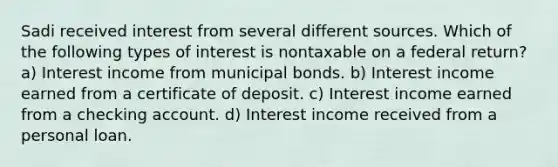 Sadi received interest from several different sources. Which of the following types of interest is nontaxable on a federal return? a) Interest income from municipal bonds. b) Interest income earned from a certificate of deposit. c) Interest income earned from a checking account. d) Interest income received from a personal loan.