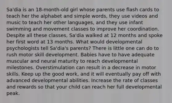 Sa'dia is an 18-month-old girl whose parents use flash cards to teach her the alphabet and simple words, they use videos and music to teach her other languages, and they use infant swimming and movement classes to improve her coordination. Despite all these classes, Sa'dia walked at 12 months and spoke her first word at 13 months. What would developmental psychologists tell Sa'dia's parents? There is little one can do to rush motor skill development. Babies have to have adequate muscular and neural maturity to reach developmental milestones. Overstimulation can result in a decrease in motor skills. Keep up the good work, and it will eventually pay off with advanced developmental abilities. Increase the rate of classes and rewards so that your child can reach her full developmental peak.