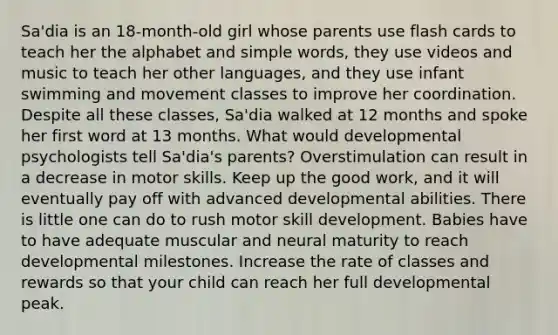 Sa'dia is an 18-month-old girl whose parents use flash cards to teach her the alphabet and simple words, they use videos and music to teach her other languages, and they use infant swimming and movement classes to improve her coordination. Despite all these classes, Sa'dia walked at 12 months and spoke her first word at 13 months. What would developmental psychologists tell Sa'dia's parents? Overstimulation can result in a decrease in motor skills. Keep up the good work, and it will eventually pay off with advanced developmental abilities. There is little one can do to rush motor skill development. Babies have to have adequate muscular and neural maturity to reach developmental milestones. Increase the rate of classes and rewards so that your child can reach her full developmental peak.