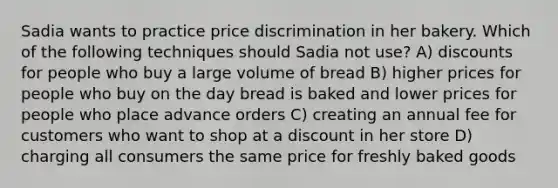 Sadia wants to practice price discrimination in her bakery. Which of the following techniques should Sadia not use? A) discounts for people who buy a large volume of bread B) higher prices for people who buy on the day bread is baked and lower prices for people who place advance orders C) creating an annual fee for customers who want to shop at a discount in her store D) charging all consumers the same price for freshly baked goods