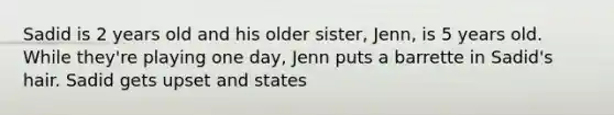 Sadid is 2 years old and his older sister, Jenn, is 5 years old. While they're playing one day, Jenn puts a barrette in Sadid's hair. Sadid gets upset and states