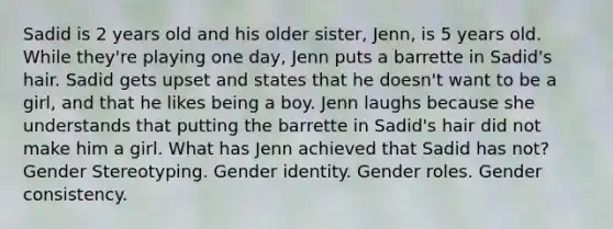 Sadid is 2 years old and his older sister, Jenn, is 5 years old. While they're playing one day, Jenn puts a barrette in Sadid's hair. Sadid gets upset and states that he doesn't want to be a girl, and that he likes being a boy. Jenn laughs because she understands that putting the barrette in Sadid's hair did not make him a girl. What has Jenn achieved that Sadid has not? Gender Stereotyping. Gender identity. Gender roles. Gender consistency.