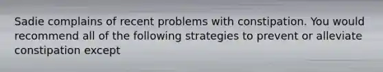 Sadie complains of recent problems with constipation. You would recommend all of the following strategies to prevent or alleviate constipation except