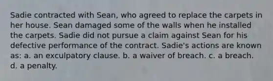 Sadie contracted with Sean, who agreed to replace the carpets in her house. Sean damaged some of the walls when he installed the carpets. Sadie did not pursue a claim against Sean for his defective performance of the contract. Sadie's actions are known as: a. an exculpatory clause. b. a waiver of breach. c. a breach. d. a penalty.