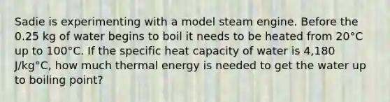 Sadie is experimenting with a model steam engine. Before the 0.25 kg of water begins to boil it needs to be heated from 20°C up to 100°C. If the specific heat capacity of water is 4,180 J/kg°C, how much thermal energy is needed to get the water up to boiling point?