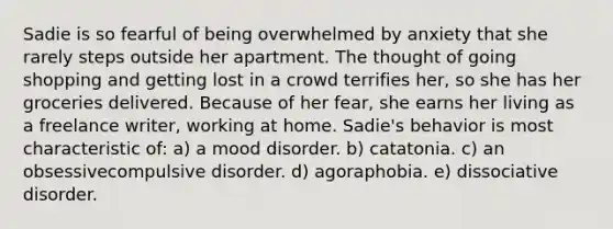 Sadie is so fearful of being overwhelmed by anxiety that she rarely steps outside her apartment. The thought of going shopping and getting lost in a crowd terrifies her, so she has her groceries delivered. Because of her fear, she earns her living as a freelance writer, working at home. Sadie's behavior is most characteristic of: a) a mood disorder. b) catatonia. c) an obsessivecompulsive disorder. d) agoraphobia. e) dissociative disorder.