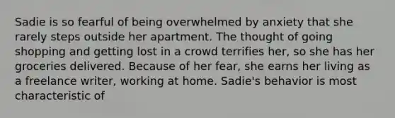 Sadie is so fearful of being overwhelmed by anxiety that she rarely steps outside her apartment. The thought of going shopping and getting lost in a crowd terrifies her, so she has her groceries delivered. Because of her fear, she earns her living as a freelance writer, working at home. Sadie's behavior is most characteristic of