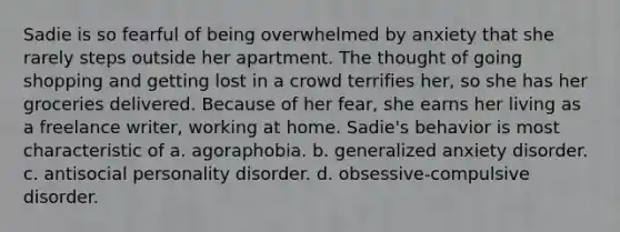 Sadie is so fearful of being overwhelmed by anxiety that she rarely steps outside her apartment. The thought of going shopping and getting lost in a crowd terrifies her, so she has her groceries delivered. Because of her fear, she earns her living as a freelance writer, working at home. Sadie's behavior is most characteristic of a. agoraphobia. b. generalized anxiety disorder. c. antisocial personality disorder. d. obsessive-compulsive disorder.