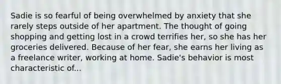 Sadie is so fearful of being overwhelmed by anxiety that she rarely steps outside of her apartment. The thought of going shopping and getting lost in a crowd terrifies her, so she has her groceries delivered. Because of her fear, she earns her living as a freelance writer, working at home. Sadie's behavior is most characteristic of...