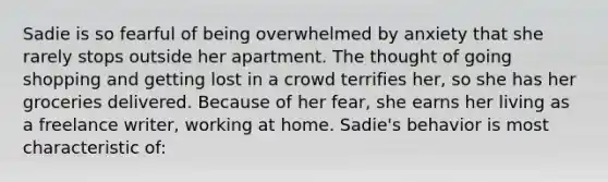 Sadie is so fearful of being overwhelmed by anxiety that she rarely stops outside her apartment. The thought of going shopping and getting lost in a crowd terrifies her, so she has her groceries delivered. Because of her fear, she earns her living as a freelance writer, working at home. Sadie's behavior is most characteristic of: