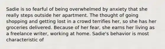 Sadie is so fearful of being overwhelmed by anxiety that she really steps outside her apartment. The thought of going shopping and getting lost in a crowd terrifies her, so she has her groceries delivered. Because of her fear, she earns her living as a freelance writer, working at home. Sadie's behavior is most characteristic of