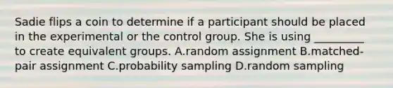 Sadie flips a coin to determine if a participant should be placed in the experimental or the control group. She is using _________ to create equivalent groups. A.random assignment B.matched-pair assignment C.probability sampling D.random sampling