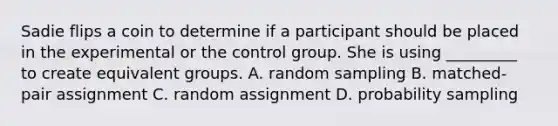 Sadie flips a coin to determine if a participant should be placed in the experimental or the control group. She is using _________ to create equivalent groups. A. random sampling B. matched-pair assignment C. random assignment D. probability sampling