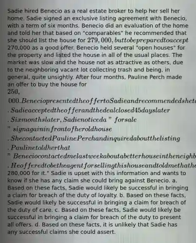 Sadie hired Benecio as a real estate broker to help her sell her home. Sadie signed an exclusive listing agreement with Benecio, with a term of six months. Benecio did an evaluation of the home and told her that based on "comparables" he recommended that she should list the house for 279,000, but to be prepared to accept270,000 as a good offer. Benecio held several "open houses" for the property and listed the house in all of the usual places. The market was slow and the house not as attractive as others, due to the neighboring vacant lot collecting trash and being, in general, quite unsightly. After four months, Pauline Perch made an offer to buy the house for 250,000. Benecio presented the offer to Sadie and recommended she take it because the lot next door was getting worse. Sadie accepted the offer and the deal closed 45 days later. Six months later, Sadie noticed a "for sale" sign again in front of her old house. She contacted Pauline Perch and inquired about the listing. Pauline told her that "Benecio contacted me last week about a better house in the neighborhood that had just come on the market. He offered to be the agent for selling this house and told me that he thought I could get280,000 for it." Sadie is upset with this information and wants to know if she has any claim she could bring against Benecio. a. Based on these facts, Sadie would likely be successful in bringing a claim for breach of the duty of loyalty. b. Based on these facts, Sadie would likely be successful in bringing a claim for breach of the duty of care. c. Based on these facts, Sadie would likely be successful in bringing a claim for breach of the duty to present all offers. d. Based on these facts, it is unlikely that Sadie has any successful claims she could assert.