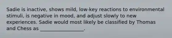 Sadie is inactive, shows mild, low-key reactions to environmental stimuli, is negative in mood, and adjust slowly to new experiences. Sadie would most likely be classified by Thomas and Chess as __________________.