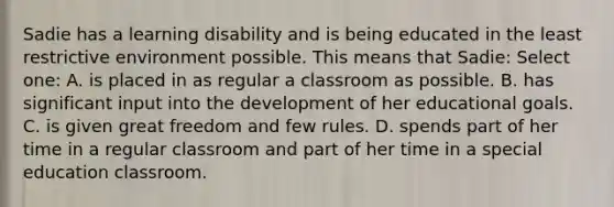 Sadie has a learning disability and is being educated in the least restrictive environment possible. This means that Sadie: Select one: A. is placed in as regular a classroom as possible. B. has significant input into the development of her educational goals. C. is given great freedom and few rules. D. spends part of her time in a regular classroom and part of her time in a special education classroom.