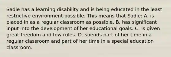 Sadie has a learning disability and is being educated in the least restrictive environment possible. This means that Sadie: A. is placed in as a regular classroom as possible. B. has significant input into the development of her educational goals. C. is given great freedom and few rules. D. spends part of her time in a regular classroom and part of her time in a special education classroom.