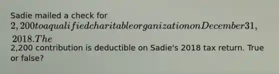 Sadie mailed a check for 2,200 to a qualified charitable organization on December 31, 2018. The2,200 contribution is deductible on Sadie's 2018 tax return. True or false?