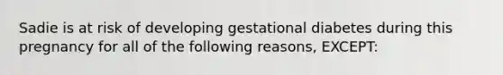 Sadie is at risk of developing gestational diabetes during this pregnancy for all of the following reasons, EXCEPT: