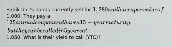 Sadik Inc.'s bonds currently sell for 1,280 and have a par value of1,000. They pay a 135 annual coupon and have a 15-year maturity, but they can be called in 5 years at1,050. What is their yield to call (YTC)?